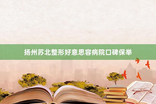 扬州苏北整形好意思容病院口碑保举