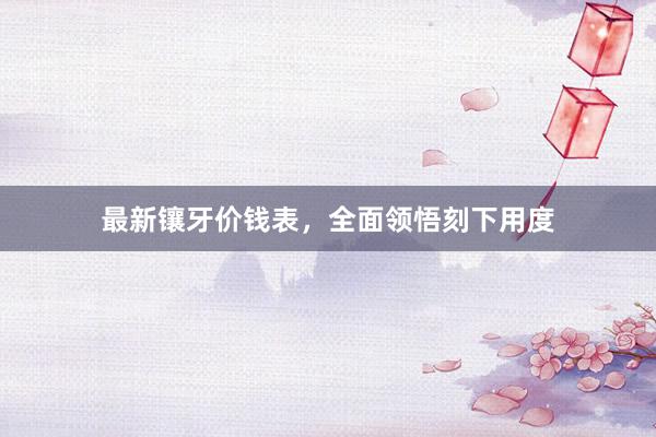 最新镶牙价钱表，全面领悟刻下用度
