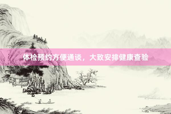 体检预约方便通谈，大致安排健康查验