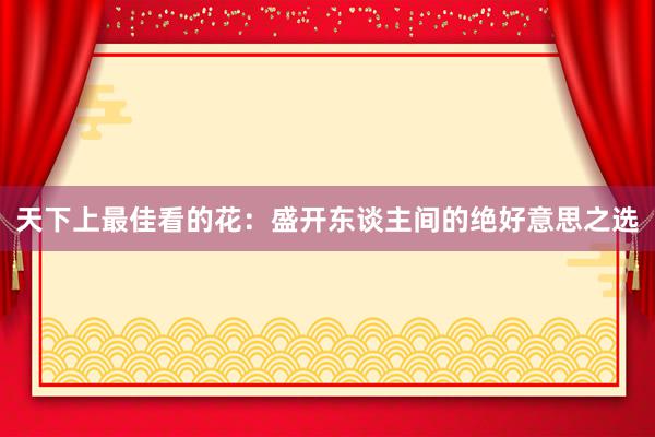 天下上最佳看的花：盛开东谈主间的绝好意思之选